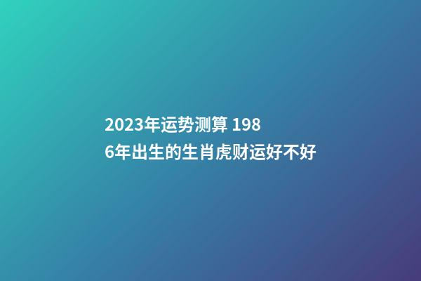 2023年运势测算 1986年出生的生肖虎财运好不好